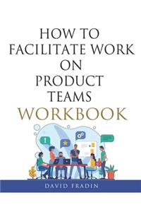 How to Facilitate Work on Product Teams Workbook