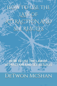 How to Use the Law of Attraction and See Result: How to Use the Law of Attraction and See Results