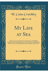 My Life at Sea: Being a Yarn Loosely Spun for the Purpose of Holding Together Certain Reminiscences of the Transition Period from Sail to Steam in the British Mercantile Marine, 1863-1894 (Classic Reprint)