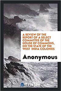A Review of the Report of a Select Committee of the House of Commons, on the State of the West India Colonies