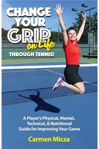 Change Your Grip on Life Through Tennis!: A Player's Physical, Mental, Technical, & Nutritional Guide for Improving Your Game