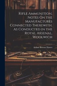 Rifle Ammunition, Notes On the Manufactures Connected Therewith, As Conducted in the Royal Arsenal, Woolwich