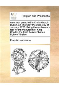 A sermon preached in Christ-church Dublin, on Thursday the 30th. day of January, 1723. Being the anniversary fast for the martyrdom of King Charles the First, before Charles Duke of Grafton