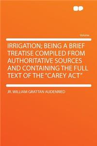 Irrigation; Being a Brief Treatise Compiled from Authoritative Sources and Containing the Full Text of the Carey ACT
