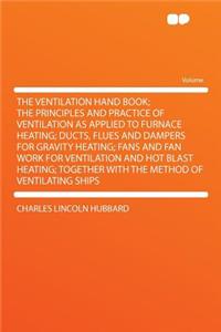 The Ventilation Hand Book; The Principles and Practice of Ventilation as Applied to Furnace Heating; Ducts, Flues and Dampers for Gravity Heating; Fans and Fan Work for Ventilation and Hot Blast Heating; Together with the Method of Ventilating Ship