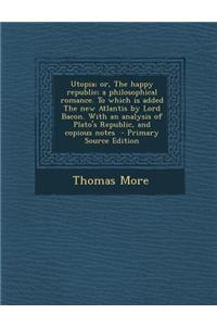 Utopia; Or, the Happy Republic; A Philosophical Romance. to Which Is Added the New Atlantis by Lord Bacon. with an Analysis of Plato's Republic, and C