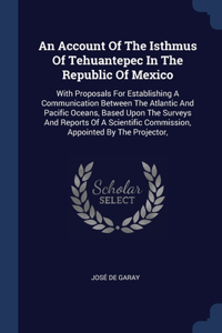 An Account Of The Isthmus Of Tehuantepec In The Republic Of Mexico: With Proposals For Establishing A Communication Between The Atlantic And Pacific Oceans, Based Upon The Surveys And Reports Of A Scientific Commissi