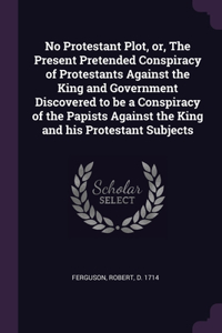 No Protestant Plot, or, The Present Pretended Conspiracy of Protestants Against the King and Government Discovered to be a Conspiracy of the Papists Against the King and his Protestant Subjects