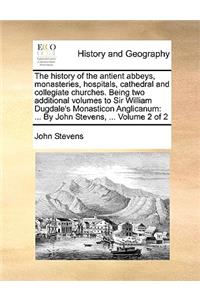 The History of the Antient Abbeys, Monasteries, Hospitals, Cathedral and Collegiate Churches. Being Two Additional Volumes to Sir William Dugdale's Monasticon Anglicanum