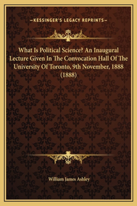 What Is Political Science? An Inaugural Lecture Given In The Convocation Hall Of The University Of Toronto, 9th November, 1888 (1888)