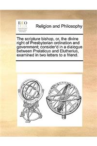 The scripture bishop, or, the divine right of Presbyterian ordination and government; consider'd in a dialogue between Prelaticus and Elutherius, examined in two letters to a friend.