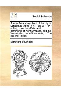 A Letter from a Merchant of the City of London, to the R---T H----Ble W---- P---- Esq; Upon the Affairs and Commerce of North America, and the West-Indies; Our African Trade; ... the Second Edition.