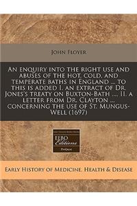 An Enquiry Into the Right Use and Abuses of the Hot, Cold, and Temperate Baths in England ... to This Is Added I. an Extract of Dr. Jones's Treaty on Buxton-Bath ..., II. a Letter from Dr. Clayton ... Concerning the Use of St. Mungus-Well (1697)