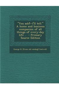 You Ask!--I'll Tell. a Home and Business Companion of All Things of Every-Day Life .. - Primary Source Edition