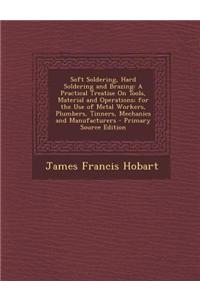Soft Soldering, Hard Soldering and Brazing: A Practical Treatise on Tools, Material and Operations; For the Use of Metal Workers, Plumbers, Tinners, M