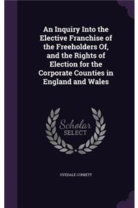 An Inquiry Into the Elective Franchise of the Freeholders Of, and the Rights of Election for the Corporate Counties in England and Wales