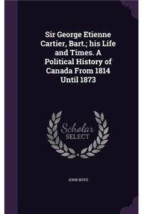 Sir George Etienne Cartier, Bart.; his Life and Times. A Political History of Canada From 1814 Until 1873