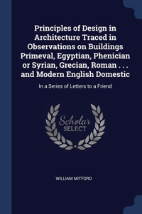 Principles of Design in Architecture Traced in Observations on Buildings Primeval, Egyptian, Phenician or Syrian, Grecian, Roman . . . and Modern English Domestic: In a Series of Letters to a Friend