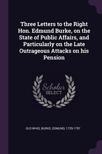 Three Letters to the Right Hon. Edmund Burke, on the State of Public Affairs, and Particularly on the Late Outrageous Attacks on his Pension