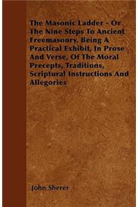 The Masonic Ladder - Or The Nine Steps To Ancient Freemasonry, Being A Practical Exhibit, In Prose And Verse, Of The Moral Precepts, Traditions, Scriptural Instructions And Allegories