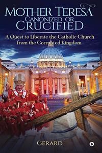Mother Teresa Canonized or Crucified: Liberate Catholic Church from the Corrupted Kingdom of Vatican