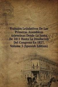 Trabajos Lejislativos De Las Primeras Asambleas Arjentinas Desde La Junta De 1811 Hasta La Disolucion Del Congreso En 1827, Volume 3 (Spanish Edition)