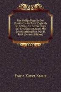 Der Heilige Nagel in Der Domkirche Zu Trier: Zugleich Ein Beitrag Zur Archaeologie Der Kreuzigung Christi. Mit Einem Anhang Betr. Den H. Rock (German Edition)