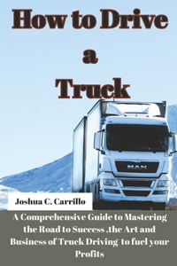 How to Drive a Truck: A Comprehensive Guide to Mastering the Road to Success, the Art and buisness of Truck Driving to Fuel your Profits