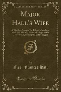 Major Hall's Wife: A Thrilling Story of the Life of a Southern Wife and Mother, While a Refugee in the Confederacy, During the Late Struggle (Classic Reprint)