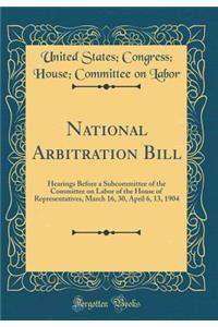 National Arbitration Bill: Hearings Before a Subcommittee of the Committee on Labor of the House of Representatives, March 16, 30, April 6, 13, 1904 (Classic Reprint)