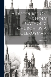 A Discourse On The Holy Catholic Church, By A Clergyman