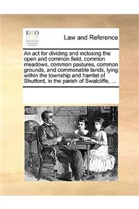 An ACT for Dividing and Inclosing the Open and Common Field, Common Meadows, Common Pastures, Common Grounds, and Commonable Lands, Lying Within the Township and Hamlet of Shutford, in the Parish of Swalcliffe, ...