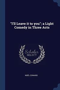 I'LL LEAVE IT TO YOU ; A LIGHT COMEDY I