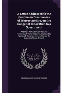 Letter Addressed to the Gentlemen Commoners of Worcestershire, on the Danger of Innovation to a Government: And More Particularly on the Fatal Tendency of Those Measures, Employed by Factious & Designing men, to Alienate the Subjects of Great Britain F