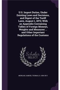 U.S. Import Duties, Under Existing Laws and Decisions, and Digest of the Tariff Laws, August 1, 1872; With an Appendix Containing Tables of Foreign Moneys, Weights and Measures ... and Other Important Regulations of the Customs