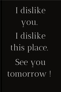 I dislike you.I dislike this place.See you tomorrow !