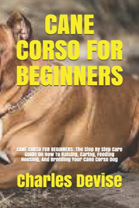 Cane Corso for Beginners: CANE CORSO FOR BEGINNERS: The Step By Step Care Guide On How To Raising, Caring, Feeding Housing, And Breeding Your Cane Corso Dog