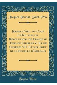 Jeanne d'Arc, Ou Coup d'Oeil Sur Les RÃ©volutions de France Au Tems de Charles VI Et de Charles VII, Et Sur Tout de la Pucelle d'OrlÃ©ans (Classic Reprint)