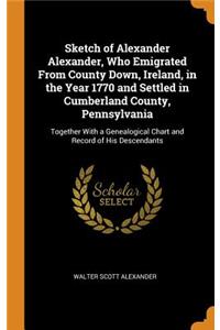 Sketch of Alexander Alexander, Who Emigrated from County Down, Ireland, in the Year 1770 and Settled in Cumberland County, Pennsylvania: Together with a Genealogical Chart and Record of His Descendants