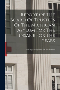 Report Of The Board Of Trustees Of The Michigan Asylum For The Insane For The Years