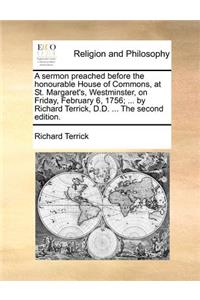 A Sermon Preached Before the Honourable House of Commons, at St. Margaret's, Westminster, on Friday, February 6, 1756; ... by Richard Terrick, D.D. ... the Second Edition.