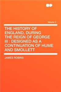 The History of England, During the Reign of George III: Designed as a Continuation of Hume and Smollett Volume 2: Designed as a Continuation of Hume and Smollett Volume 2