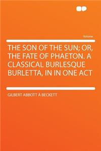 The Son of the Sun; Or, the Fate of Phaeton. a Classical Burlesque Burletta, in in One Act