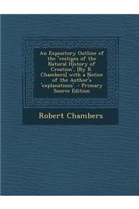 An Expository Outline of the 'Vestiges of the Natural History of Creation', [By R. Chambers] with a Notice of the Author's 'Explanations'. - Primary Source Edition