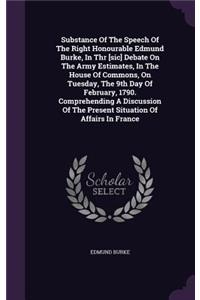 Substance of the Speech of the Right Honourable Edmund Burke, in Thr [Sic] Debate on the Army Estimates, in the House of Commons, on Tuesday, the 9th Day of February, 1790. Comprehending a Discussion of the Present Situation of Affairs in France