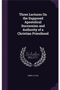 Three Lectures On the Supposed Apostolical Succession and Authority of a Christian Priesthood