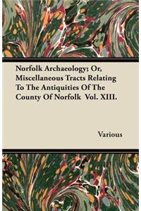 Norfolk Archaeology; Or, Miscellaneous Tracts Relating To The Antiquities Of The County Of Norfolk Vol. XIII.