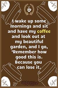 I wake up some mornings and sit and have my coffee and look out at my beautiful garden, and I go