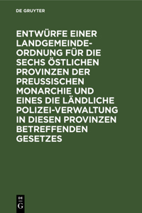 Entwürfe Einer Landgemeinde-Ordnung Für Die Sechs Östlichen Provinzen Der Preußischen Monarchie Und Eines Die Ländliche Polizei-Verwaltung in Diesen Provinzen Betreffenden Gesetzes