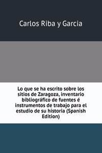 Lo que se ha escrito sobre los sitios de Zaragoza, inventario bibliografico de fuentes e instrumentos de trabajo para el estudio de su historia (Spanish Edition)